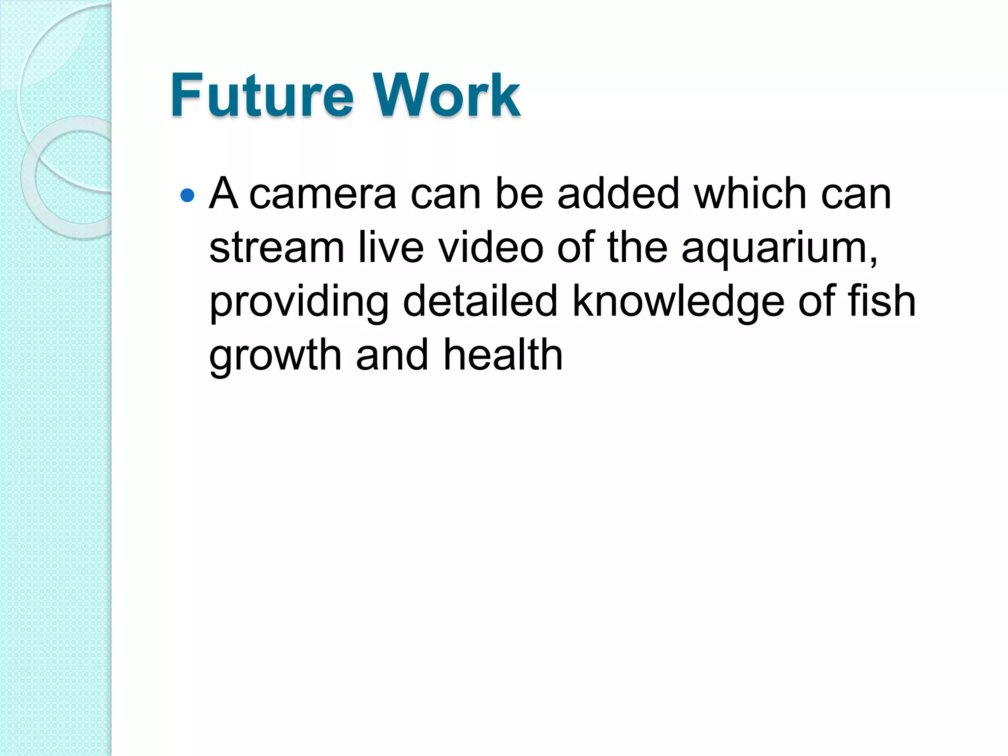 Future Work
 A camera can be added which can
stream live video of the aquarium,
providing detailed knowledge of fish
growth and health
 