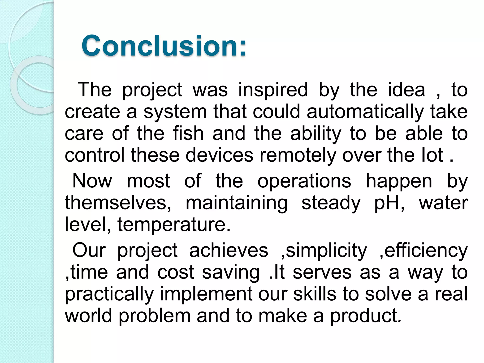 Conclusion:
The project was inspired by the idea , to
create a system that could automatically take
care of the fish and the ability to be able to
control these devices remotely over the Iot .
Now most of the operations happen by
themselves, maintaining steady pH, water
level, temperature.
Our project achieves ,simplicity ,efficiency
,time and cost saving .It serves as a way to
practically implement our skills to solve a real
world problem and to make a product.
 