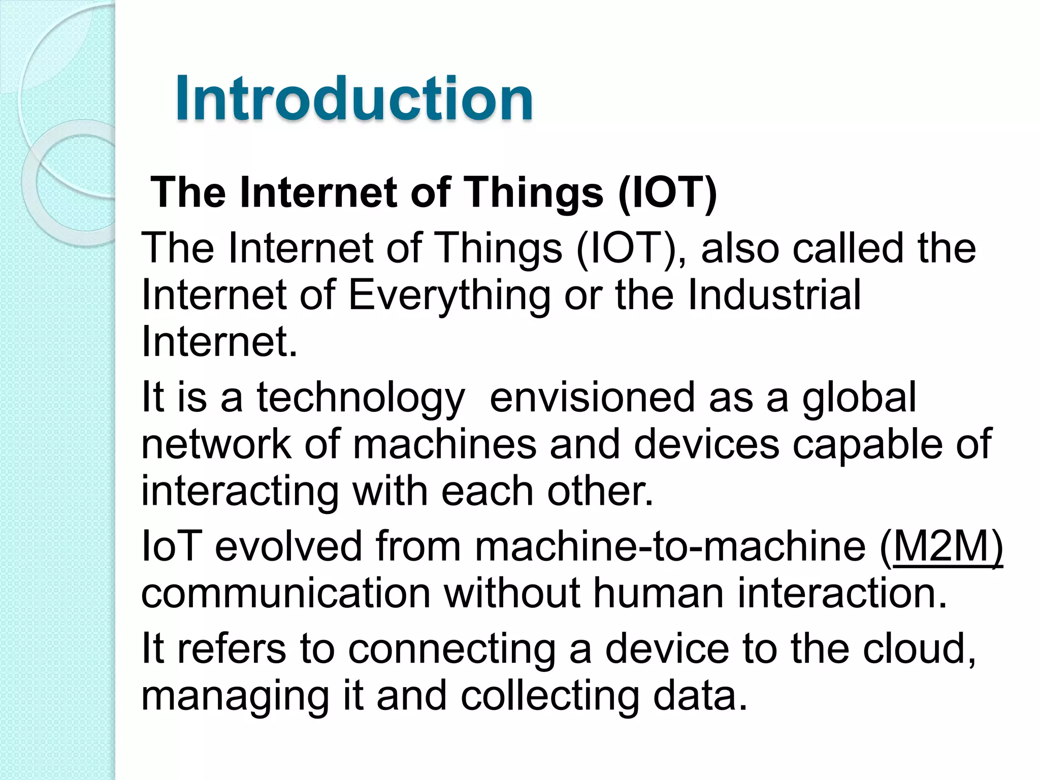 Introduction
The Internet of Things (IOT)
The Internet of Things (IOT), also called the
Internet of Everything or the Industrial
Internet.
It is a technology envisioned as a global
network of machines and devices capable of
interacting with each other.
IoT evolved from machine-to-machine (M2M)
communication without human interaction.
It refers to connecting a device to the cloud,
managing it and collecting data.
 