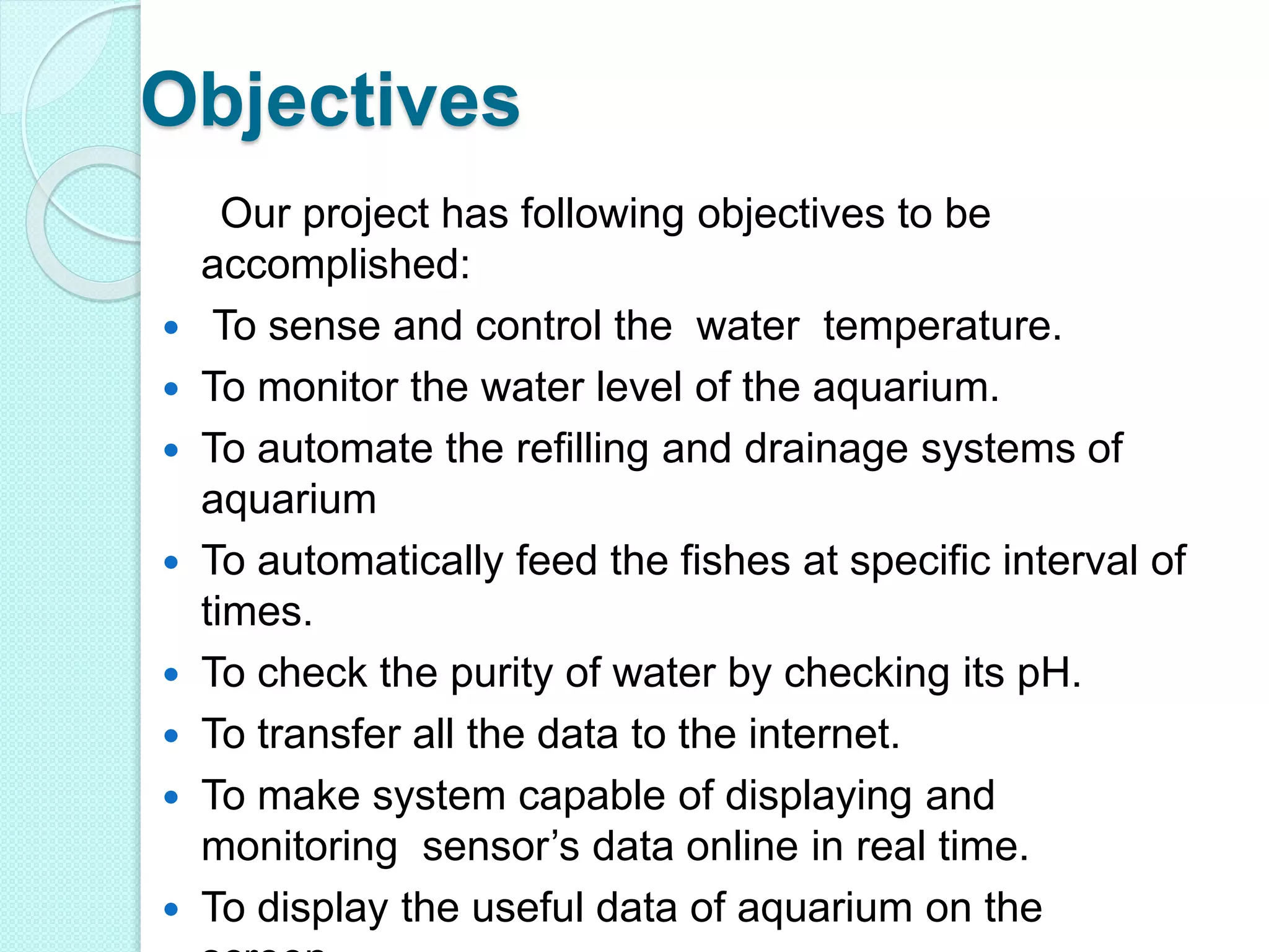 Objectives
Our project has following objectives to be
accomplished:
 To sense and control the water temperature.
 To monitor the water level of the aquarium.
 To automate the refilling and drainage systems of
aquarium
 To automatically feed the fishes at specific interval of
times.
 To check the purity of water by checking its pH.
 To transfer all the data to the internet.
 To make system capable of displaying and
monitoring sensor’s data online in real time.
 To display the useful data of aquarium on the
 