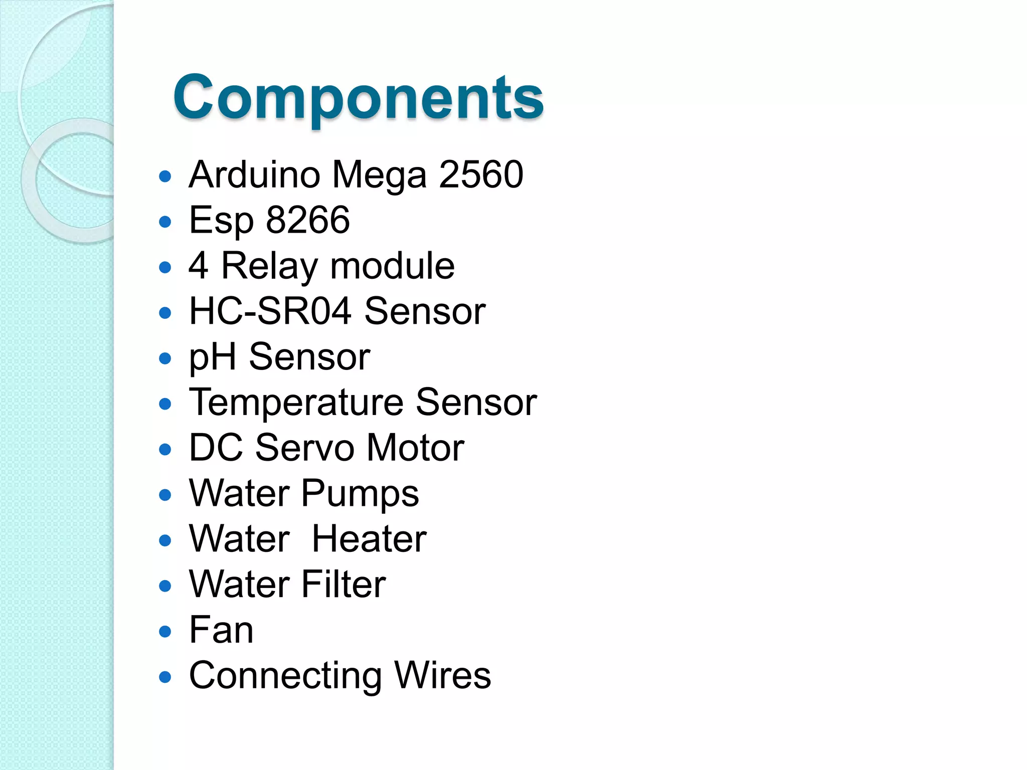 Components
 Arduino Mega 2560
 Esp 8266
 4 Relay module
 HC-SR04 Sensor
 pH Sensor
 Temperature Sensor
 DC Servo Motor
 Water Pumps
 Water Heater
 Water Filter
 Fan
 Connecting Wires
 