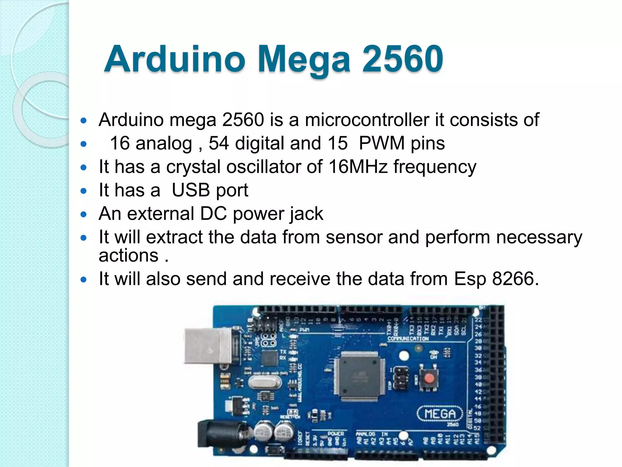 Arduino Mega 2560
 Arduino mega 2560 is a microcontroller it consists of
 16 analog , 54 digital and 15 PWM pins
 It has a crystal oscillator of 16MHz frequency
 It has a USB port
 An external DC power jack
 It will extract the data from sensor and perform necessary
actions .
 It will also send and receive the data from Esp 8266.
 