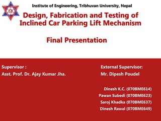 Design, Fabrication and Testing of
Inclined Car Parking Lift Mechanism
Final Presentation
Supervisor : External Supervisor:
Asst. Prof. Dr. Ajay Kumar Jha. Mr. Dipesh Poudel
Dinesh K.C. (070BME614)
Pawan Subedi (070BME623)
Saroj Khadka (070BME637)
Dinesh Rawal (070BME649)
Institute of Engineering, Tribhuvan University, Nepal
 