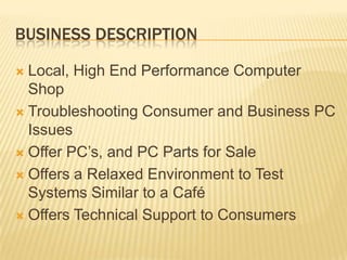 BUSINESS DESCRIPTIONLocal, High End Performance Computer ShopTroubleshooting Consumer and Business PC IssuesOffer PC’s, and PC Parts for SaleOffers a Relaxed Environment to Test Systems Similar to a CaféOffers Technical Support to Consumers