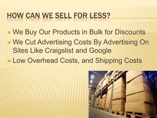How Can We Sell For Less?We Buy Our Products in Bulk for DiscountsWe Cut Advertising Costs By Advertising On Sites Like Craigslist and GoogleLow Overhead Costs, and Shipping Costs