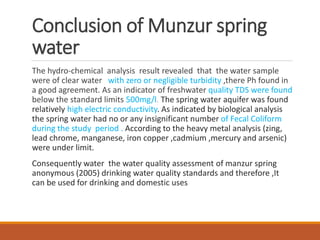 Conclusion of Munzur spring
water
The hydro-chemical analysis result revealed that the water sample
were of clear water with zero or negligible turbidity ,there Ph found in
a good agreement. As an indicator of freshwater quality TDS were found
below the standard limits 500mg/l. The spring water aquifer was found
relatively high electric conductivity. As indicated by biological analysis
the spring water had no or any insignificant number of Fecal Coliform
during the study period . According to the heavy metal analysis (zing,
lead chrome, manganese, iron copper ,cadmium ,mercury and arsenic)
were under limit.
Consequently water the water quality assessment of manzur spring
anonymous (2005) drinking water quality standards and therefore ,It
can be used for drinking and domestic uses
 