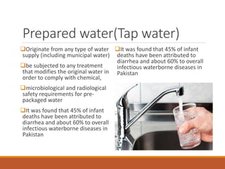 Prepared water(Tap water)
Originate from any type of water
supply (including municipal water)
be subjected to any treatment
that modifies the original water in
order to comply with chemical,
microbiological and radiological
safety requirements for pre-
packaged water
It was found that 45% of infant
deaths have been attributed to
diarrhea and about 60% to overall
infectious waterborne diseases in
Pakistan
It was found that 45% of infant
deaths have been attributed to
diarrhea and about 60% to overall
infectious waterborne diseases in
Pakistan
 
