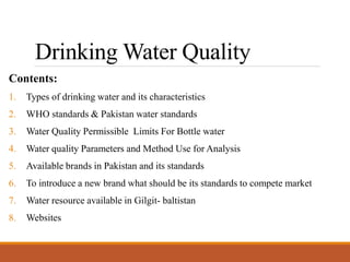 Drinking Water Quality
Contents:
1. Types of drinking water and its characteristics
2. WHO standards & Pakistan water standards
3. Water Quality Permissible Limits For Bottle water
4. Water quality Parameters and Method Use for Analysis
5. Available brands in Pakistan and its standards
6. To introduce a new brand what should be its standards to compete market
7. Water resource available in Gilgit- baltistan
8. Websites
 