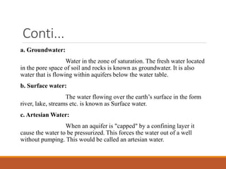 Conti...
a. Groundwater:
Water in the zone of saturation. The fresh water located
in the pore space of soil and rocks is known as groundwater. It is also
water that is flowing within aquifers below the water table.
b. Surface water:
The water flowing over the earth’s surface in the form
river, lake, streams etc. is known as Surface water.
c. Artesian Water:
When an aquifer is "capped" by a confining layer it
cause the water to be pressurized. This forces the water out of a well
without pumping. This would be called an artesian water.
 