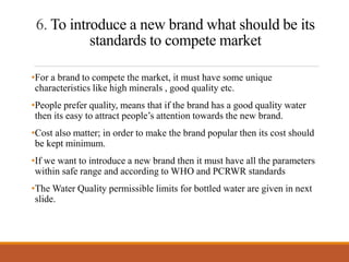 6. To introduce a new brand what should be its
standards to compete market
•For a brand to compete the market, it must have some unique
characteristics like high minerals , good quality etc.
•People prefer quality, means that if the brand has a good quality water
then its easy to attract people’s attention towards the new brand.
•Cost also matter; in order to make the brand popular then its cost should
be kept minimum.
•If we want to introduce a new brand then it must have all the parameters
within safe range and according to WHO and PCRWR standards
•The Water Quality permissible limits for bottled water are given in next
slide.
 