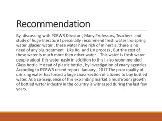 Recommendation
By discussing with PCRWR Director , Many Professors, Teachers and
study of huge literature I personally recommend fresh water like spring
water ,glacier water , these water have rich of minerals ,there is no
need of any big treatment Like Ro, and UV process , But the cost of
these water is much more then other water . This water is fresh water
people adopt this water easly in addition to this I also recommended
Glass bottle instead of plastic bottle , by investigation of many agencies
According to PCRWR recent report January , 2017 The poor quality of
drinking water has forced a large cross-section of citizens to buy bottled
water. As a consequence of this expanding market a mushroom growth
of bottled water industry in the country is witnessed during the last few
years.
 