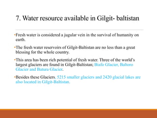 7. Water resource available in Gilgit- baltistan
•Fresh water is considered a jugular vein in the survival of humanity on
earth.
•The fresh water reservoirs of Gilgit-Baltistan are no less than a great
blessing for the whole country.
•This area has been rich potential of fresh water. Three of the world’s
largest glaciers are found in Gilgit-Baltistan; Biafo Glacier, Baltoro
Glacier and Batura Glacier.
•Besides these Glaciers, 5215 smaller glaciers and 2420 glacial lakes are
also located in Gilgit-Baltistan.
 