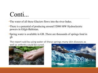 Conti...
•The water of all these Glaciers flows into the river Indus.
•There is a potential of producing around 52000 MW Hydroelectric
powers in Gilgit-Baltistan.
•Spring water is available in GB ,There are thousands of springs fond in
gb
The report said by using water of these springs many skin diseases as
well as arthritis could be cured.
•
 