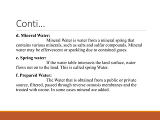 Conti…
d. Mineral Water:
Mineral Water is water from a mineral spring that
contains various minerals, such as salts and sulfur compounds. Mineral
water may be effervescent or sparkling due to contained gases.
e. Spring water:
If the water table intersects the land surface, water
flows out on to the land. This is called spring Water.
f. Prepared Water:
The Water that is obtained from a public or private
source, filtered, passed through reverse osmosis membranes and the
treated with ozone. In some cases mineral are added.
 