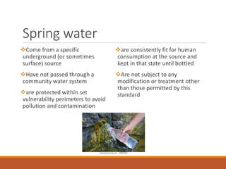 Spring water
Come from a specific
underground (or sometimes
surface) source
Have not passed through a
community water system
are protected within set
vulnerability perimeters to avoid
pollution and contamination
are consistently fit for human
consumption at the source and
kept in that state until bottled
Are not subject to any
modification or treatment other
than those permitted by this
standard
 