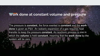 The pressure is constant, the force exerted is constant and the work
done is given as PΔV. An isobaric expansion of a gas requires heat
transfer to keep the pressure constant. An isochoric process is one in
which the volume is held constant, meaning that the work done by the
system will be zero.
Work done at constant volume and pressure
 