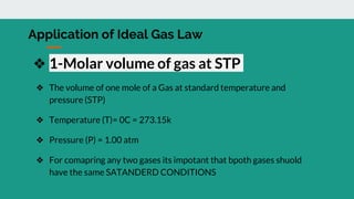 Application of Ideal Gas Law
❖ 1-Molar volume of gas at STP
❖ The volume of one mole of a Gas at standard temperature and
pressure (STP)
❖ Temperature (T)= 0C = 273.15k
❖ Pressure (P) = 1.00 atm
❖ For comapring any two gases its impotant that bpoth gases shuold
have the same SATANDERD CONDITIONS
 