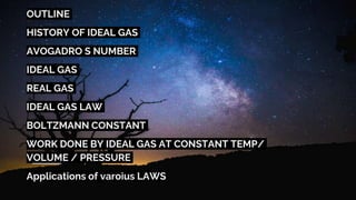 OUTLINE
HISTORY OF IDEAL GAS
AVOGADRO S NUMBER
IDEAL GAS
REAL GAS
IDEAL GAS LAW
BOLTZMANN CONSTANT
WORK DONE BY IDEAL GAS AT CONSTANT TEMP/
VOLUME / PRESSURE
Applications of varoius LAWS
 