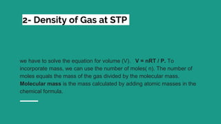 2- Density of Gas at STP
we have to solve the equation for volume (V). V = nRT / P. To
incorporate mass, we can use the number of moles( n). The number of
moles equals the mass of the gas divided by the molecular mass.
Molecular mass is the mass calculated by adding atomic masses in the
chemical formula.
 