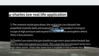 4-charles law real life application
1-The moment nozzle goes down, the seal in the can released, the
propellant instantly boils and expand into gas , the product is trying to
escape at high pressure and expand its volume in the atmosphere where
there is less pressure .
2-Charles Law states that gas should occupy more space when heated, but
the tire does not expand very much. This cause the tyre pressure to be very
high when warm , thats why some tyre is explode in hot summer day.
 