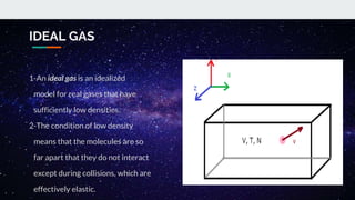 IDEAL GAS
1-An ideal gas is an idealized
model for real gases that have
sufficiently low densities.
2-The condition of low density
means that the molecules are so
far apart that they do not interact
except during collisions, which are
effectively elastic.
 
