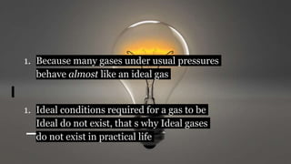 1. Because many gases under usual pressures
behave almost like an ideal gas
1. Ideal conditions required for a gas to be
Ideal do not exist, that s why Ideal gases
do not exist in practical life
 