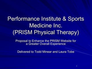 Performance Institute & Sports
Medicine Inc.
(PRISM Physical Therapy)
Proposal to Enhance the PRISM Website for
a Greater Overall Experience
Delivered to Todd Minear and Laura Tobe

1

 