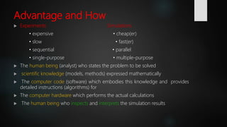 Advantage and How
 Experiments Simulations
• expensive • cheap(er)
• slow • fast(er)
• sequential • parallel
• single-purpose • multiple-purpose
 The human being (analyst) who states the problem to be solved
 scientific knowledge (models, methods) expressed mathematically
 The computer code (software) which embodies this knowledge and provides
detailed instructions (algorithms) for
 The computer hardware which performs the actual calculations
 The human being who inspects and interprets the simulation results
 