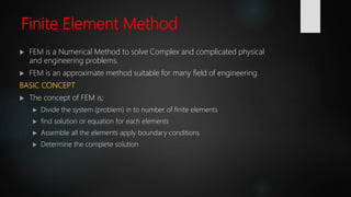 Finite Element Method
 FEM is a Numerical Method to solve Complex and complicated physical
and engineering problems.
 FEM is an approximate method suitable for many field of engineering.
BASIC CONCEPT
 The concept of FEM is;
 Divide the system (problem) in to number of finite elements
 find solution or equation for each elements
 Assemble all the elements apply boundary conditions
 Determine the complete solution
 