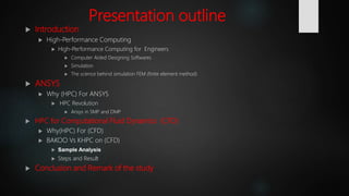 Presentation outline
 Introduction
 High-Performance Computing
 High‐Performance Computing for Engineers
 Computer Aided Designing Softwares
 Simulation
 The science behind simulation FEM (finite element method)
 ANSYS
 Why (HPC) For ANSYS
 HPC Revolution
 Ansys in SMP and DMP
 HPC for Computational Fluid Dynamics (CFD)
 Why(HPC) For (CFD)
 BAKOO Vs KHPC on (CFD)
 Sample Analysis
 Steps and Result
 Conclusion and Remark of the study
 