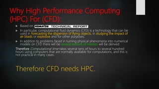 Why High Performance Computing
(HPC) For (CFD):
 Based on
 In particular, computational fluid dynamics (CFD) is a technology that can be
used in forecasting the dispersion of flying objects, in studying the impact of
air blasts or explosive and for other purposes.
 In addition to problems faced in turning physical phenomena into numerical
models on CFD there will be several millions of meshes will be derived.
Therefore Computational time takes several tens of hours to several hundred
hours using computers that are normally available for computations, and this is
not practical in many cases.
Therefore CFD needs HPC.
 