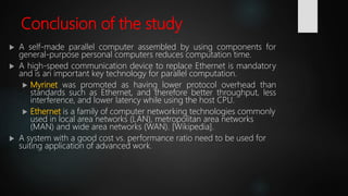 Conclusion of the study
 A self-made parallel computer assembled by using components for
general-purpose personal computers reduces computation time.
 A high-speed communication device to replace Ethernet is mandatory
and is an important key technology for parallel computation.
 Myrinet was promoted as having lower protocol overhead than
standards such as Ethernet, and therefore better throughput, less
interference, and lower latency while using the host CPU.
 Ethernet is a family of computer networking technologies commonly
used in local area networks (LAN), metropolitan area networks
(MAN) and wide area networks (WAN). [Wikipedia].
 A system with a good cost vs. performance ratio need to be used for
suiting application of advanced work.
 