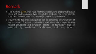 Remark
 The machine (KHPC)may have maintenance servicing problems because
it is a self-made computer. Even though the hardware cost is dramatically
low, the software license cost relatively increases for parallel use.
 However, the fact that computation can be performed in several tens of
hours instead of several hundred hours will drastically change thinking
toward simulations and simulation targets. This technology must be
observed by machinery manufacturers such as Komatsu.
 