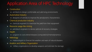 Application Area of HPC Technology
 Construction
 architects to design comfortable and safe living environments
 Automotive Industry
 designers of vehicles to improve the aerodynamic characteristics
 Chemical production industry
 chemical engineers to maximize the yield from their equipment
 Resource usage like mining
 petroleum engineers to devise optimal oil recovery strategies
 Health
 surgeons to cure arterial diseases (computational hemodynamics)
 Metrology
 meteorologists to forecast the weather and warn of natural disasters
 Aviation and Military Organization
 military organizations to develop weapons and estimate the damage
 