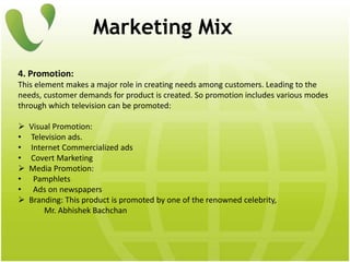 Marketing Mix
4. Promotion:
This element makes a major role in creating needs among customers. Leading to the
needs, customer demands for product is created. So promotion includes various modes
through which television can be promoted:
 Visual Promotion:
• Television ads.
• Internet Commercialized ads
• Covert Marketing
 Media Promotion:
• Pamphlets
• Ads on newspapers
 Branding: This product is promoted by one of the renowned celebrity,
Mr. Abhishek Bachchan
 