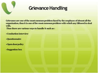 GrievanceHandling
Grievanceareoneofthemostcommonproblemfacedbytheemployeeofalmostall the
organization,thusit is oneofthemostcommonproblemwithwhichanyHRneedtodeal
with.
Thus there are various ways to handle it such as :
•Conductioninterview
•Questionnaire
•Opendoorpolicy
•Suggestion box
 