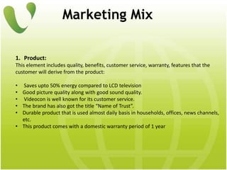 Marketing Mix
1. Product:
This element includes quality, benefits, customer service, warranty, features that the
customer will derive from the product:
• Saves upto 50% energy compared to LCD television
• Good picture quality along with good sound quality.
• Videocon is well known for its customer service.
• The brand has also got the title “Name of Trust”.
• Durable product that is used almost daily basis in households, offices, news channels,
etc.
• This product comes with a domestic warranty period of 1 year
 