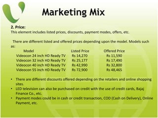Marketing Mix
2. Price:
This element includes listed prices, discounts, payment modes, offers, etc.
There are different listed and offered prices depending upon the model. Models such
as:
Model Listed Price Offered Price
Videocon 24 inch HD Ready TV Rs 14,270 Rs 11,590
Videocon 32 inch HD Ready TV Rs 25,177 Rs 17,490
Videocon 40 inch HD Ready TV Rs 42,990 Rs 32,800
Videocon 55 inch HD Ready TV Rs 72,900 Rs 48,465
• There are different discounts offered depending on the retailers and online shopping
sites.
• LED television can also be purchased on credit with the use of credit cards, Bajaj
Finance Co., etc.
• Payment modes could be in cash or credit transaction, COD (Cash on Delivery), Online
Payment, etc.
 