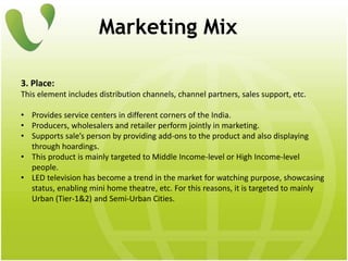Marketing Mix
3. Place:
This element includes distribution channels, channel partners, sales support, etc.
• Provides service centers in different corners of the India.
• Producers, wholesalers and retailer perform jointly in marketing.
• Supports sale’s person by providing add-ons to the product and also displaying
through hoardings.
• This product is mainly targeted to Middle Income-level or High Income-level
people.
• LED television has become a trend in the market for watching purpose, showcasing
status, enabling mini home theatre, etc. For this reasons, it is targeted to mainly
Urban (Tier-1&2) and Semi-Urban Cities.
 