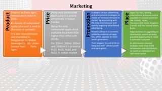 MarketingProduct
Product by Parle Agro,
Introduced in India in
2005.
It consists of carbonated
apple juice and is used as
the basis of cocktails.
It is also manufactured
and marketed in
Bangladesh by Global
Beverage Co. Ltd. Under
license from Parle
Agro. Price
Being only carbonated
apple juice it is priced
attractively in Indian
market.
Being the only
carbonated apple drink
available its priced little
higher then other soft
drinks.
For 250ml, 300ml, 500ml
and 1000ml it is priced at
Rs15, Rs20, Rs28, and
Rs52. In Indian market.
Promotion
It adopts various advertising
and promotional strategies to
create an increase demand in
market by associating with
life style and behavior and
mainly targeting value based
advertising.
Priyanka Chopra is currently
celebrity endorser of appy
fizz, which appeals to more
youth generation.
Their slogans “A cool drink to
hang out with” attract youth
and party goers.
Place
Appy Fizz has a strong
international presence and is
available in several countries
like Ireland, Japan,
Tanzania,UAE, Unite Kingdom,
Canada and the United States
& etc.
Appy believes in upgrading its
distribution system at every
possible opportunity to reach
a potential customer.
Its distribution channel
includes more than 1500
wholesalers and distributors
to reach an estimated ten
lakh retail outlet.
 