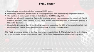  Fourth largest sector in the Indian economy FMCG sector
 Developing awareness, easier access & changing lifestyles have been the key for growth in sector
 The number of online users in India is likely to cross 850 Million by 2025.
 People are elegantly accepting Ayurvedic products, which has occasioned in growth of FMCG,
Patanjali Ayurveda, with a m-cap of US$ 14.94 Billion. The company aims to developed globally in
the next 5-10 years
 Household & Personal Care is the leading segment, accounting for 50% of the overall market. Hair
care (23%) and Food & Beverages (19%) comes next in terms of market share
The Food processing sector is the key link between Agriculture & Manufacturing. In a developing
economy like India, it contributes as much as 9 -10% of GDP, in Agriculture & Manufacturing sector.
FMCG Sector
https://www.ibef.org/
 