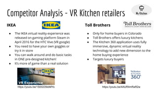 Competitor Analysis - VR Kitchen retailers
IKEA
● The IKEA virtual reality experience was
released on gaming platform Steam in
April 2016 for the HTC Vive (VR google)
● You need to have your own goggles or
try it in store
● You can walk around and do basic tasks
in ONE pre-designed kitchen!
● It’s more of game than a real solution
Toll Brothers
● Only for home buyers in Colorado
● Toll Brothers oﬀers luxury kitchens
● The Kitchen 360 application uses fully
immersive, dynamic virtual reality
technology to add new dimension to the
home buying experience
● Targets luxury buyers
https://youtu.be/1S0GO5kbMYo https://youtu.be/4AUR4mRaR2w
 