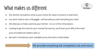 What makes us different
● Our kitchen consultants come to your home! No need to travel to a retail store
● You don’t need to own a VR goggle - we’ll provide you with everything you need
● We allow you to fully customize your kitchen - no run of the mill products
● Looking to get the most for your money? No worries, you’ll save up to 30% of the retail
price of traditional retailers with us
● We start in Florida but soon available across the entire United States
We provide everything the competitors do and more!
 