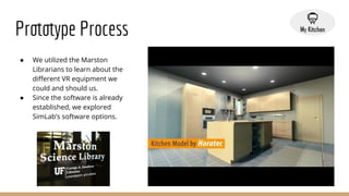 Prototype Process
● We utilized the Marston
Librarians to learn about the
diﬀerent VR equipment we
could and should us.
● Since the software is already
established, we explored
SimLab’s software options.
 