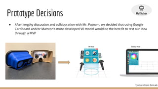 Prototype Decisions
● After lengthy discussion and collaboration with Mr. Putnam, we decided that using Google
Cardboard and/or Marston’s more developed VR model would be the best ﬁt to test our idea
through a MVP
*picture from SimLab
 