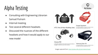 Alpha Testing
● Consulting with Engineering Librarian
Samuel Putnam
● Internal meeting
● Test several diﬀerent headsets
● Discussed the nuances of the diﬀerent
headsets and how it would apply to our
new model
Images captured from: https://guides.uflib.ufl.edu/msltech/made
 