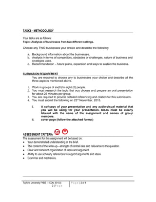 TASKS - METHODOLOGY
Your tasks are as follows:
Topic: Analyses of businesses from two different settings.
Choose any TWO businesses your choice and describe the following:
a. Background information about the businesses.
b. Analysis in terms of competitors, obstacles or challenges, nature of business and
strategies used.
c. Recommendation – future plans, expansion and ways to sustain the business.
SUBMISSION REQUIREMENT
You are required to choose any to businesses your choice and describe all the
three aspects mentioned above.
1. Work in groups of six(6) to eight (8) people.
2. You must research the topic that you choose and prepare an oral presentation
for about 25 minutes per group.
3. You are required to provide detailed referencing and citation for this submission.
4. You must submit the following on 23rd
November, 2015.
i. A softcopy of your presentation and any audio-visual material that
you will be using for your presentation. Discs must be clearly
labeled with the name of the assignment and names of group
members.
ii. cover page (follow the attached format)
ASSESSMENT CRITERIA
The assessment for this assignment will be based on:
• Your demonstrated understanding of the brief.
• The content of the write-up—strength of central idea and relevance to the question.
• Clear and coherent organization of ideas and argument.
• Ability to use scholarly references to support arguments and ideas.
• Grammar and mechanics.
Taylor’s University FNBE - (COM 30103)
2 | P a g e
P a g e | 2 of 4
 