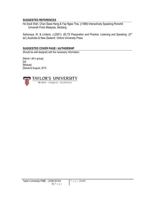 SUGGESTED REFERENCES
Ho Sook Wah, Chan Swee Heng & Yap Ngee Thai, ((1988) Interactively Speaking,Penerbit
Universiti Putra Malaysia, Serdang.
Sahanaya, W. & Lindeck, J.(2001). IELTS Preparation and Practice. Listening and Speaking. (2nd
ed.).Australia & New Zealand: Oxford University Press.
SUGGESTED COVER PAGE / AUTHORSHIP
Should be well designed with the necessary information;
[Name / all in group]
[Id]
[Module]
[Session] August, 2015
Taylor’s University FNBE - (COM 30103)
4 | P a g e
P a g e | 4 of 4
 