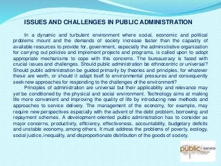 ISSUES AND CHALLENGES IN PUBLIC ADMINISTRATION
In a dynamic and turbulent environment where social, economic and political
problems mount and the demands of society increase faster than the capacity of
available resources to provide for, government, especially the administrative organization
for carrying out policies and implement projects and programs, is called upon to adopt
appropriate mechanisms to cope with this concerns. The bureaucracy is faced with
crucial issues and challenges. Should public administration be ethnocentric or universal?
Should public administration be guided primarily by theories and principles, for whatever
these are worth, or should it adapt itself to environmental pressures and consequently
seek new approaches for responding to the challenges of the environment?
Principles of administration are universal but their applicability and relevance may
yet be conditioned by the physical and social environment. Technology aims at making
life more convenient and improving the quality of life by introducing new methods and
approaches to service delivery. The management of the economy, for example, may
require new perspectives especially with the advent of the debt problem, borrowing and
repayment schemes. A development-oriented public administration has to consider as
major concerns, productivity, efficiency, effectiveness, accountability, budgetary deficits
and unstable economy, among others. It must address the problems of poverty, ecology,
social justice, inequality, and disproportionate distribution of the goods of society.
 