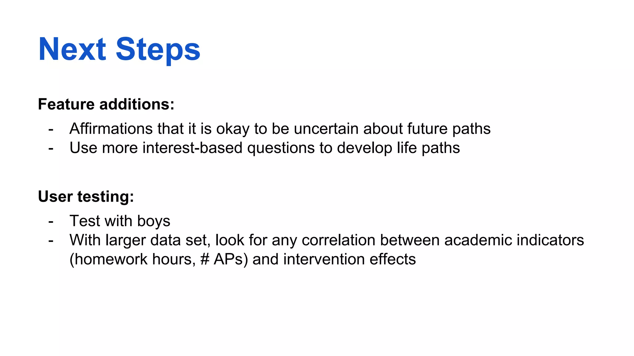 Next Steps
Feature additions:
- Affirmations that it is okay to be uncertain about future paths
- Use more interest-based questions to develop life paths
User testing:
- Test with boys
- With larger data set, look for any correlation between academic indicators
(homework hours, # APs) and intervention effects
 